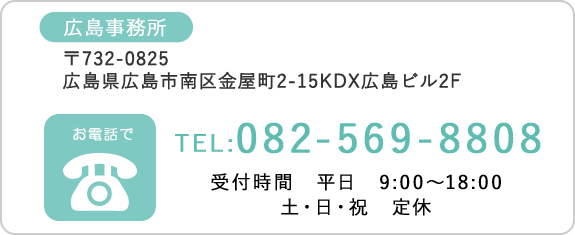 広島事務所 〒732-0825広島県広島市南区金屋町2-15KDX広島ビル2F　TEL:082-569-8808　受付時間　平日　9:00～18:00　土・日・祝　定休